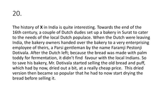 20.
The history of X in India is quite interesting. Towards the end of the
16th century, a couple of Dutch dudes set up a bakery in Surat to cater
to the needs of the local Dutch populace. When the Dutch were leaving
India, the bakery owners handed over the bakery to a very enterprising
employee of theirs, a Parsi gentleman by the name Faramji Pestonji
Dotivala. After the Dutch left; because the bread was made with palm
toddy for fermentation, it didn’t find favour with the local Indians. So
to save his bakery, Mr. Dotivala started selling the old bread and puff,
which had by now, dried out a bit, at a really cheap price. This dried
version then became so popular that he had to now start drying the
bread before selling it.
 