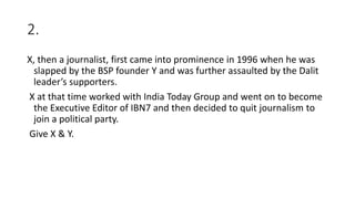 2.
X, then a journalist, first came into prominence in 1996 when he was
slapped by the BSP founder Y and was further assaulted by the Dalit
leader’s supporters.
X at that time worked with India Today Group and went on to become
the Executive Editor of IBN7 and then decided to quit journalism to
join a political party.
Give X & Y.
 