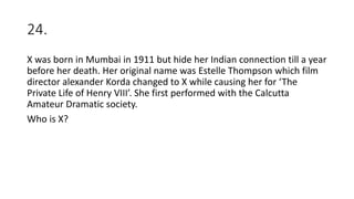 24.
X was born in Mumbai in 1911 but hide her Indian connection till a year
before her death. Her original name was Estelle Thompson which film
director alexander Korda changed to X while causing her for ‘The
Private Life of Henry VIII’. She first performed with the Calcutta
Amateur Dramatic society.
Who is X?
 