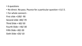 • 6 questions
• No direct. No pass. Pounce for a particular question +11/-2.
• For whole connect:-
First slide +100/- 90
Second slide +80/-70
Third Slide + 60/-50
Fourth Slide + 40/-30
Fifth Slide +30/-20
Sixth Slide +20/-10
 