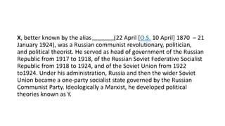 X, better known by the alias (22 April [O.S. 10 April] 1870 – 21
January 1924), was a Russian communist revolutionary, politician,
and political theorist. He served as head of government of the Russian
Republic from 1917 to 1918, of the Russian Soviet Federative Socialist
Republic from 1918 to 1924, and of the Soviet Union from 1922
to1924. Under his administration, Russia and then the wider Soviet
Union became a one-party socialist state governed by the Russian
Communist Party. Ideologically a Marxist, he developed political
theories known as Y.
 
