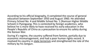 According to his official biography, X completed the course of general
education between September 1950 and August 1960. He attended
Primary School No. 4 and Middle School No. 1 (Namsan Higher Middle
School) in Pyongyang. This is contested by foreign academics, who
believe he is more likely to have received his early education in the
People's Republic of China as a precaution to ensure his safety during
the Korean War.
During X's regime, the country suffered from famine, partially due to
economic mismanagement, and had a poor human rights record. X
involved his country in state terrorism and strengthened the role of the
military by his Songun.
 