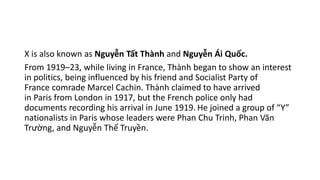X is also known as Nguyễn Tất Thành and Nguyễn Ái Quốc.
From 1919–23, while living in France, Thành began to show an interest
in politics, being influenced by his friend and Socialist Party of
France comrade Marcel Cachin. Thành claimed to have arrived
in Paris from London in 1917, but the French police only had
documents recording his arrival in June 1919. He joined a group of “Y”
nationalists in Paris whose leaders were Phan Chu Trinh, Phan Văn
Trường, and Nguyễn Thế Truyền.
 