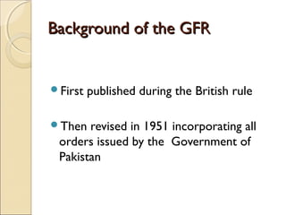 Background of the GFR


First   published during the British rule

Then  revised in 1951 incorporating all
 orders issued by the Government of
 Pakistan
 