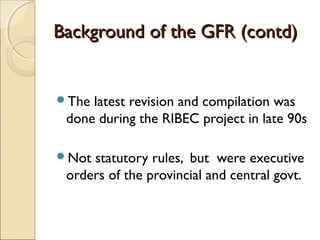 Background of the GFR (contd)


The latest revision and compilation was
 done during the RIBEC project in late 90s

Not statutory rules, but were executive
 orders of the provincial and central govt.
 