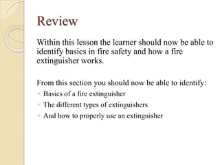 Fire can be devastating, but when used properly, a fire extinguisher can save lives.Fire ExtinguishersUsing a Fire ExtinguisherP.A.S.S. is an acronym for the 4-step method for operating most common fire extinguishers.Fire ExtinguishersUtilize the P.A.S.S method{P} 	Pull, remove the pull pin.{A}	Aim, point the nozzle at the base of the fire.{S}	Squeeze, depress the lever to start the discharging of the 	chemical.{S}	Sweep, move the extinguisher with a sweeping motion 	at the base of the fire until the fire is out.