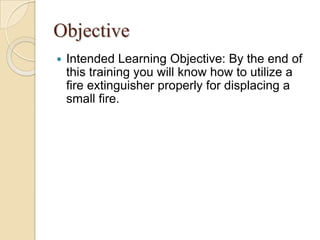 ObjectiveIntended Learning Objective: By the end of this training you will know how to utilize a fire extinguisher properly for displacing a small fire.