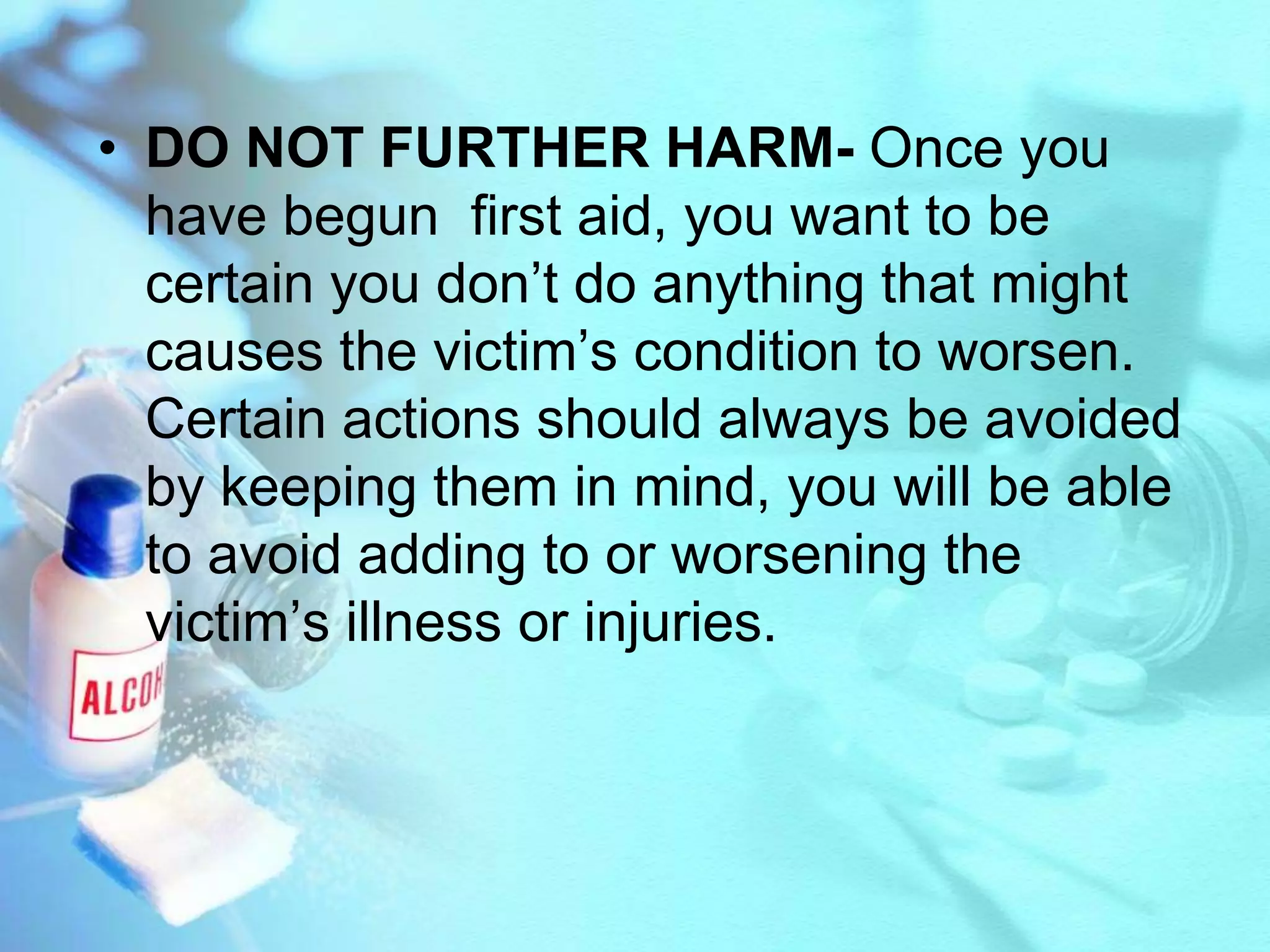 DO NOT FURTHER HARM- Once you have begun  first aid, you want to be certain you don’t do anything that might causes the victim’s condition to worsen. Certain actions should always be avoided by keeping them in mind, you will be able  to avoid adding to or worsening the victim’s illness or injuries.
