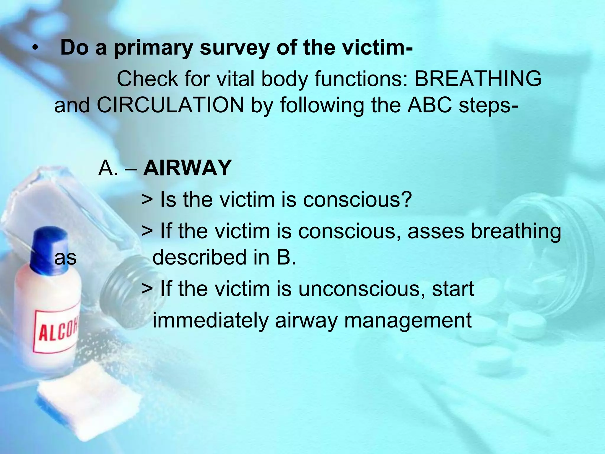 Do a primary survey of the victim-             Check for vital body functions: BREATHING and CIRCULATION by following the ABC steps-          A. – AIRWAY                 > Is the victim is conscious?                 > If the victim is conscious, asses breathing as 		described in B.                 > If the victim is unconscious, start 			immediately airway management