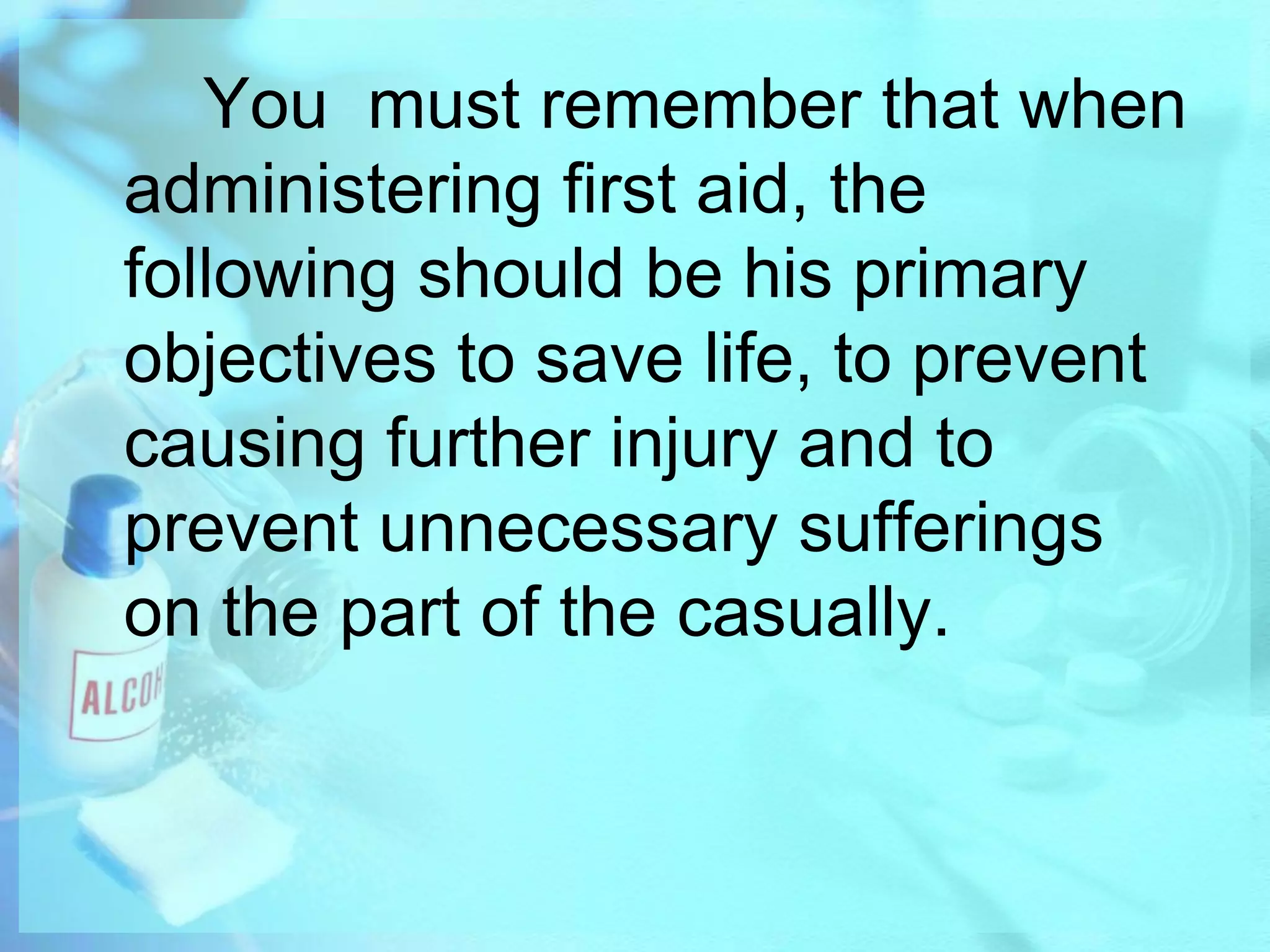 		You  must remember that when administering first aid, the following should be his primary objectives to save life, to prevent causing further injury and to prevent unnecessary sufferings on the part of the casually.