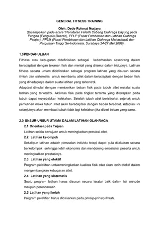 GENERAL FITNESS TRAINING
Oleh: Dede Rohmat Nurjaya
(Disampaikan pada acara “Penataran Pelatih Cabang Olahraga Dayung pada
Pengda (Pengurus Daerah), PPLP (Pusat Pembinaan dan Latihan Olahraga
Pelajar), PPLM (Pusat Pembinaan dan Latihan Olahraga Mahasiswa) dan
Perguruan Tinggi Se-Indonesia, Surabaya 24-27 Mei 2009).
1.0 PENDAHULUAN
Fitness atau kebugaran didefinisikan sebagai

keberhasilan seseorang dalam

beradaptasi dengan tekanan fisik dan mental yang ditemui dalam hidupnya. Latihan
fitness secara umum didefiniskan sebagai program latihan yang disusun secara
ilmiah dan sistematis untuk membantu atlet dalam beradaptasi dengan beban fisik
yang dihadapinya dalam suatu latihan yang terkontrol.
Adaptasi dimulai dengan memberikan beban fisik pada tubuh atlet melalui suatu
latihan yang terkontrol. Aktivitas fisik pada tingkat tertentu yang diterapkan pada
tubuh dapat meyebabkan kelelahan. Setelah tubuh atlet beristirahat sejenak untuk
pemulihan maka tubuh atlet akan beradaptasi dengan beban tersebut. Adaptasi ini
selanjutnya akan membuat tubuh tidak lagi kelelahan jika diberi beban yang sama.
2.0 UNSUR-UNSUR UTAMA DALAM LATIHAN OLAHRAGA
2.1 Orientasi pada Tujuan
Latihan selalu bertujuan untuk meningkatkan prestasi atlet.
2.2 Latihan kelompok
Sekalipun latihan adalah persoalan individu tetapi dapat pula dilakukan secara
berkelompok sehingga lebih ekonomis dan mendorong emosional peserta untuk
meningkatkan prestasinya.
2.3 Latihan yang efektif
Program pelatihan untukmeningkatkan kualitas fisik atlet akan lenih efektif dalam
mengembangkan kebugaran atlet.
2.4 Latihan yang sistematis
Suatu program latihan harus disusun secara teratur baik dalam hal metode
maupun perencanaan.
2.5 Latihan yang ilmiah
Program pelatihan harus didasarkan pada prinsip-prinsip ilmiah.

 