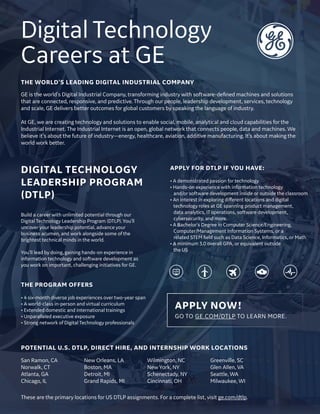 APPLY NOW!
GO TO GE.COM/DTLP TO LEARN MORE.
Digital Technology
Careers at GE
San Ramon, CA
Norwalk, CT
Atlanta, GA
Chicago, IL
New Orleans, LA
Boston, MA
Detroit, MI
Grand Rapids, MI
Wilmington, NC
New York, NY
Schenectady, NY
Cincinnati, OH
Greenville, SC
Glen Allen, VA
Seattle, WA
Milwaukee, WI
GE is the world's Digital Industrial Company, transforming industry with software-defined machines and solutions
that are connected, responsive, and predictive. Through our people, leadership development, services, technology
and scale, GE delivers better outcomes for global customers by speaking the language of industry.
At GE, we are creating technology and solutions to enable social, mobile, analytical and cloud capabilities for the
Industrial Internet. The Industrial Internet is an open, global network that connects people, data and machines. We
believe it’s about the future of industry—energy, healthcare, aviation, additive manufacturing. It’s about making the
world work better.
THE WORLD’S LEADING DIGITAL INDUSTRIAL COMPANY
Build a career with unlimited potential through our
Digital Technology Leadership Program (DTLP). You’ll
uncover your leadership potential, advance your
business acumen, and work alongside some of the
brightest technical minds in the world.
You’ll lead by doing, gaining hands-on experience in
information technology and software development as
you work on important, challenging initiatives for GE.
THE PROGRAM OFFERS
• 4 six-month diverse job experiences over two-year span
• A world-class in-person and virtual curriculum
• Extended domestic and international trainings
• Unparalleled executive exposure
• Strong network of Digital Technology professionals
APPLY FOR DTLP IF YOU HAVE:
• A demonstrated passion for technology
• Hands-on experience with information technology
and/or software development inside or outside the classroom
• An interest in exploring different locations and digital
technology roles at GE spanning product management,
data analytics, IT operations, software development,
cybersecurity, and more.
• A Bachelor’s Degree in Computer Science/Engineering,
Computer/Management Information Systems, or a
related STEM field such as Data Science, Informatics, or Math
• A minimum 3.0 overall GPA, or equivalent outside
the US
DIGITAL TECHNOLOGY
LEADERSHIP PROGRAM
(DTLP)
Loremipsumdolorsitamet,
POTENTIAL U.S. DTLP, DIRECT HIRE, AND INTERNSHIP WORK LOCATIONS
These are the primary locations for US DTLP assignments. For a complete list, visit ge.com/dtlp.
 