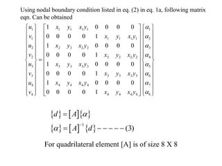 1 1
1 1 1 1
1 2
1 1 1 1
2 3
2 2 2 2
2 4
2 2 2 2
3 5
3 3 3 3
6
3 3 3 3 3
7
4 4 4 4
4
8
4 4 4 4
4
1 0 0 0 0
0 0 0 0 1
1 0 0 0 0
0 0 0 0 1
1 0 0 0 0
0 0 0 0 1
1 0 0 0 0
0 0 0 0 1
u x y x y
v x y x y
u x y x y
v x y x y
u x y x y
v x y x y
x y x y
u
x y x y
v
a
a
a
a
a
a
a
a
  
 
  
 
  
 
  
 
  
 
  
 

  
 
  
 
  
 
  
 
   
    
 
 










 
 

Using nodal boundary condition listed in eq. (2) in eq. 1a, following matrix
eqn. Can be obtained
    
     
1
(3)
d A
A d
a
a


     
For quadrilateral element [A] is of size 8 X 8
 