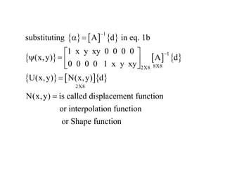      
     
    
1
1
8X8
2X8
2X8
substituting A d in eq. 1b
1 x y xy 0 0 0 0
(x,y) A d
0 0 0 0 1 x y xy
U(x,y) N(x,y) d
N(x,y) is called displacement function
or interpolation function


a 
 
   
 


or Shape function
 