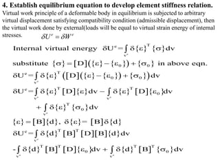    
       
   
       
   
 
         
   
          
       
            
e
e
e e
e
e
e e
T
e
v
0 0
T
e
0 0
v
T T
e
0
v v
T
0
v
T T
e
v
T T
T T
0 0
v v
Internal virtual energy U = dv
substitute D in above eqn.
U = D dv
U = D dv D dv
dv
B d , = B d
U = d B D B d dv
- d B D dv d B dv
   
      
       
       
   
    
 
    


 


 
4. Establish equilibrium equation to develop element stiffness relation.
Virtual work principle of a deformable body in equilibrium is subjected to arbitrary
virtual displacement satisfying compatibility condition (admissible displacement), then
the virtual work done by external(loads will be equal to virtual strain energy of internal
stresses. e e
U W
 

 