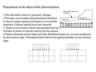 Precautions to be taken while discretization.
1.Provide nodes wherever geometry changes
2.Provide a set of nodes along bimaterial interface,
so that no single element encompass or cover both
materials. Element should cover one material.
3. Nodes at such points where concentrated load acts.
4.Nodes at points of specific interest for the analyst.
5.Nodes/|elements are provided such that distributed loads are covered completely
by the element edge. Distributed load shall not be applied partially on any element
edge.
Node where geometry
changes
Nodes along
bi-material interface
Material 1
Material 2
 
