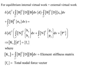 For equilibrium internal virtual work = external virtual work
             
   
       
    
      
 
e e
e
e
e
T T T
0
v v
T
0
v
T T T
x x e
y y
s
v
e
e e
T
e
v
e
d ( B D B dv d - B D dv
B dv)
b p
d N dv N dv P
b p
K d f
where
K B D B dv Element stiffness matrix
f Total nodal force vector
 
  
 
   
  
 
   
 
   
 
 
 

 

 

 