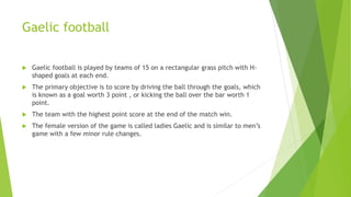 Gaelic football
 Gaelic football is played by teams of 15 on a rectangular grass pitch with H-
shaped goals at each end.
 The primary objective is to score by driving the ball through the goals, which
is known as a goal worth 3 point , or kicking the ball over the bar worth 1
point.
 The team with the highest point score at the end of the match win.
 The female version of the game is called ladies Gaelic and is similar to men’s
game with a few minor rule changes.
 