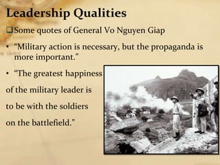 Leadership Qualities
Some quotes of General Vo Nguyen Giap
• “Military action is necessary, but the propaganda is
more important.”
• “The greatest happiness
of the military leader is
to be with the soldiers
on the battlefield.”
 