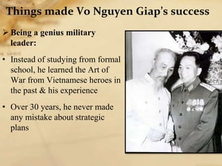 Things made Vo Nguyen Giap’s success
 Being a genius military
leader:
• Instead of studying from formal
school, he learned the Art of
War from Vietnamese heroes in
the past & his experience
• Over 30 years, he never made
any mistake about strategic
plans
 