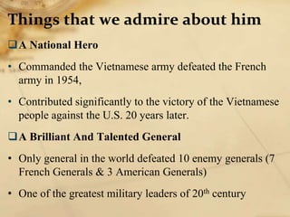 Things that we admire about him
A National Hero
• Commanded the Vietnamese army defeated the French
army in 1954,
• Contributed significantly to the victory of the Vietnamese
people against the U.S. 20 years later.
A Brilliant And Talented General
• Only general in the world defeated 10 enemy generals (7
French Generals & 3 American Generals)
• One of the greatest military leaders of 20th century
 
