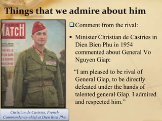 Things that we admire about him
Comment from the rival:
 Minister Christian de Castries in
Dien Bien Phu in 1954
commented about General Vo
Nguyen Giap:
“I am pleased to be rival of
General Giap, to be directly
defeated under the hands of
talented general Giap. I admired
and respected him.”
Christian de Castries, French
Commander-in-chief at Dien Bien Phu
 