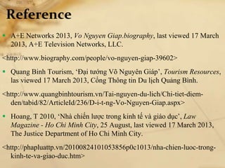 Reference
 A+E Networks 2013, Vo Nguyen Giap.biography, last viewed 17 March
2013, A+E Television Networks, LLC.
<http://www.biography.com/people/vo-nguyen-giap-39602>
 Quang Binh Tourism, ‘Đại tướng Võ Nguyên Giáp’, Tourism Resources,
las viewed 17 March 2013, Cổng Thông tin Du lịch Quảng Bình.
<http://www.quangbinhtourism.vn/Tai-nguyen-du-lich/Chi-tiet-diem-
den/tabid/82/ArticleId/236/D-i-t-ng-Vo-Nguyen-Giap.aspx>
 Hoang, T 2010, ‘Nhà chiến lược trong kinh tế và giáo dục’, Law
Magazine - Ho Chi Minh City, 25 August, last viewed 17 March 2013,
The Justice Department of Ho Chi Minh City.
<http://phapluattp.vn/20100824101053856p0c1013/nha-chien-luoc-trong-
kinh-te-va-giao-duc.htm>
 