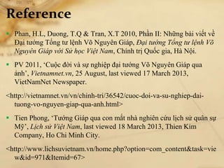 Reference
 Phan, H.L, Duong, T.Q & Tran, X.T 2010, Phần II: Những bài viết về
Đại tướng Tổng tư lệnh Võ Nguyên Giáp, Đại tướng Tổng tư lệnh Võ
Nguyên Giáp với Sử học Việt Nam, Chính trị Quốc gia, Hà Nội.
 PV 2011, ‘Cuộc đời và sự nghiệp đại tướng Võ Nguyên Giáp qua
ảnh’, Vietnamnet.vn, 25 August, last viewed 17 March 2013,
VietNamNet Newspaper.
<http://vietnamnet.vn/vn/chinh-tri/36542/cuoc-doi-va-su-nghiep-dai-
tuong-vo-nguyen-giap-qua-anh.html>
 Tien Phong, ‘Tướng Giáp qua con mắt nhà nghiên cứu lịch sử quân sự
Mỹ’, Lịch sử Việt Nam, last viewed 18 March 2013, Thien Kim
Company, Ho Chi Minh City.
<http://www.lichsuvietnam.vn/home.php?option=com_content&task=vie
w&id=971&Itemid=67>
 
