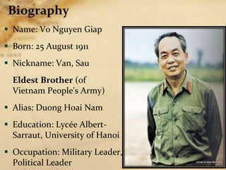 Biography
 Name: Vo Nguyen Giap
 Born: 25 August 1911
 Nickname: Van, Sau
Eldest Brother (of
Vietnam People's Army)
 Alias: Duong Hoai Nam
 Education: Lycée Albert-
Sarraut, University of Hanoi
 Occupation: Military Leader,
Political Leader
 