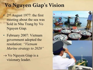 Vo Nguyen Giap’s Vision
• 2nd August 1977: the first
meeting about the sea was
hold in Nha Trang by Vo
Nguyen Giap.
• February 2007: Vietnam
government adopted the
resolution: “Vietnam
Marine strategy to 2020”
 Vo Nguyen Giap is a
visionary leader.
 