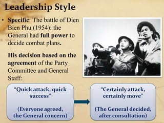 Leadership Style
• Specific: The battle of Dien
Bien Phu (1954): the
General had full power to
decide combat plans.
His decision based on the
agreement of the Party
Committee and General
Staff:
“Quick attack, quick
success”
(Everyone agreed,
the General concern)
“Certainly attack,
certainly move”
(The General decided,
after consultation)
 