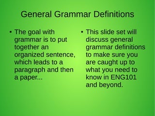 General Grammar Definitions 
● The goal with 
grammar is to put 
together an 
organized sentence, 
which leads to a 
paragraph and then 
a paper... 
● This slide set will 
discuss general 
grammar definitions 
to make sure you 
are caught up to 
what you need to 
know in ENG101 
and beyond. 
 