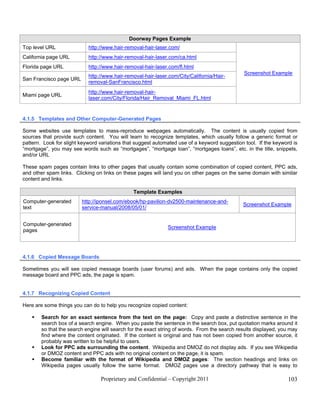 Doorway Pages Example
Top level URL               http://www.hair-removal-hair-laser.com/
California page URL         http://www.hair-removal-hair-laser.com/ca.html
Florida page URL            http://www.hair-removal-hair-laser.com/fl.html
                                                                                               Screenshot Example
                            http://www.hair-removal-hair-laser.com/City/California/Hair-
San Francisco page URL
                            removal-SanFrancisco.html
                            http://www.hair-removal-hair-
Miami page URL
                            laser.com/City/Florida/Hair_Removal_Miami_FL.html


4.1.5 Templates and Other Computer-Generated Pages

Some websites use templates to mass-reproduce webpages automatically. The content is usually copied from
sources that provide such content. You will learn to recognize templates, which usually follow a generic format or
pattern. Look for slight keyword variations that suggest automated use of a keyword suggestion tool. If the keyword is
“mortgage”, you may see words such as “mortgages”, “mortgage loan”, “mortgages loans”, etc. in the title, snippets,
and/or URL

These spam pages contain links to other pages that usually contain some combination of copied content, PPC ads,
and other spam links. Clicking on links on these pages will land you on other pages on the same domain with similar
content and links.

                                               Template Examples
Computer-generated       http://iponsel.com/ebook/hp-pavilion-dv2500-maintenance-and-
                                                                                               Screenshot Example
text                     service-manual/2008/05/01/


Computer-generated
                                                              Screenshot Example
pages




4.1.6 Copied Message Boards

Sometimes you will see copied message boards (user forums) and ads. When the page contains only the copied
message board and PPC ads, the page is spam.


4.1.7 Recognizing Copied Content

Here are some things you can do to help you recognize copied content:

       Search for an exact sentence from the text on the page: Copy and paste a distinctive sentence in the
        search box of a search engine. When you paste the sentence in the search box, put quotation marks around it
        so that the search engine will search for the exact string of words. From the search results displayed, you may
        find where the content originated. If the content is original and has not been copied from another source, it
        probably was written to be helpful to users.
       Look for PPC ads surrounding the content. Wikipedia and DMOZ do not display ads. If you see Wikipedia
        or DMOZ content and PPC ads with no original content on the page, it is spam.
       Become familiar with the format of Wikipedia and DMOZ pages: The section headings and links on
        Wikipedia pages usually follow the same format. DMOZ pages use a directory pathway that is easy to

                                 Proprietary and Confidential – Copyright 2011                                    103
 