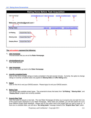 4.0 Rating Home Screenshots


                                  Rating Home Before Task Acquisition
   rater homepage                         johndoe@gmail.com [ rater homepage  recently completed tasks  logout ]


         1                                          2                 3                 4                     5
   Welcome, johndoe@gmail.com !
                   6

   Rating Tasks                                              rater hub  general guidelines  side-by-side guidelines


   Url Rating          Acquire New Task
                                                                  8              9                      10
   Side-by-side        Acquire New Task         7


   Display Block       Acquire New Task




The red numbers represent the following:

1. rater homepage
   This text shows that you are at the Rater Homepage.


2. johndoe@gmail.com
   Your Gmail account.


3. rater homepage
   Click on this link to go back to the Rater Homepage.


4. recently completed tasks
   Click on this link to change ratings on tasks completed in the last several minutes. Currently, the option to change
   ratings on recently completed tasks only applies to Side-by-Side and URL Rating tasks.


5. logout
   Click on this link to end your EWOQ session. Please logout to end your EWOQ session.


6. Rating Task
   This section lists available project types. The screenshot shows that tasks from “Url Rating”, “Side-by-Side”, and
   “Display Block” projects are currently available.


7. Acquire New Task
   Click this button to acquire a new task. The new Rater Homepage will allow you to acquire only one task from one
   of the project types displayed on your Rater Homepage. When tasks are available, you will see buttons for up to
   three different project types displayed. Please click on the button next to the project type you wish to work on. If
   there are no available tasks, you will see a “No rating tasks” message instead of the “Acquire New Task” button.
                                     Proprietary and Confidential – Copyright 2011                                      111
 