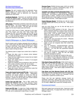 http://www.domaintools.com/                                       Doorway Pages: Multiple doorway pages, which are created
http://whois.mtgsy.net/default.php.                               to send users to a common moneymaking page, do not
                                                                  provide meaningful content and are spam.
Cloaking: We call it cloaking when the webmaster shows
different pages to the search engine and the user. Two            Templates and Other Computer-Generated Pages: Some
cloaking techniques used by spammers are JavaScript               websites use templates to mass-reproduce webpages
redirects and 100% frame.                                         automatically. The content is copied and the pages follow a
                                                                  generic format or pattern. Clicking on links on these pages
JavaScript Redirects: Spammers use JavaScript redirects           will usually land you on other pages on the same domain with
to create two different pages. Looking at the page first with     similar content and links. These pages are spam.
JavaScript enabled and then with JavaScript disabled reveals
the differences.                                                  Copied Message Boards: Sometimes you will see copied
                                                                  message boards (user forums) are PPC ads. These pages
100% Frame: Webmasters sometimes cloak what users see             are spam.
by using frames. Two frames (pages) exist, but one frame
takes up 100% of the screen. The user sees one frame              Here are some things you can do that will help you to
(page), but the search engine sees both frames.                   recognize copied content:
                                                                  •   Search for an exact sentence in the text. Copy and
To look for 100% frame in Firefox, right-click on the page,           paste a distinctive sentence or piece of text in the search
click "This Frame", and then click "View Frame Info".                 box of a search engine. Put quotation marks around the
Compare the URL of the landing page with the URL of the               piece of text. From the search results, you may find
frame. If they are different, you will usually assign a Spam          where the content originated. If it is original and not
flag. It is also sometimes helpful to use “who is” to look at         copied from another source, it probably was written to be
the domain registrants of the pages.                                  helpful for users.
                                                                  •   Look for PPC ads surrounding the content. Wikipedia
Helpful Webpages vs. Spam Webpages                                    and DMOZ do not display ads.
                                                                  •   Become familiar with the format of Wikipedia and DMOZ
Search engines want to display webpages that are helpful to           pages, so you can recognize when their content has
users. Some pages with PPC ads are designed to be helpful             been copied.
to users in some way. These pages are not spam. Pages             •   Look for suspicious, computer-generated grammar.
with PPC ads that exist only to make money or change                  When it is computer-generated, it often looks like
search engine rankings are spam.                                      “gibberish”. You may also see hyperlinked keywords
                                                                      inside the text.
The following types of pages have content that is helpful to      •   Look for URL formatting that suggests that a template
users.                                                                was used to create it. Often the URL will display
•   Pages that allow users to compare prices between                  keywords separated by hyphens.
    merchants are not spam.                                       •   Try to figure out if the page was created to help users.
•   Pages that have original product reviews that are helpful     •   Try to figure out if the page was created by a human or
    to users are not spam.                                            by a machine. Pages created by machines are usually
•   Pages with original recipes or reviews of non-original            not designed to be helpful and are usually spam.
    recipes are not spam.
•   Pages from websites that are designed to help users find      Fake Search Pages with PPC Ads: A fake search page is a
    lyrics, quotes, proverbs, poems, etc. are not spam.           page with a list of links that looks like a page of search
                                                                  results. If you click on a few of the links, you see that the
•   Contact information: Pages with physical addresses,
                                                                  page is just a collection of PPC links disguised as a page of
    phone numbers, maps, etc. are not spam.
                                                                  search engine results. Fake search pages sometimes look
•   Pages with coupon, discount, and promotion codes that
                                                                  like parked domains.
    are helpful to users are not spam.
                                                                  Fake Blogs and Fake Message Boards with PPC Ads:
Pages with Copied Content and PPC Ads: Copied content
                                                                  Fake blogs and fake message boards have the appearance
is content copied from another source.         Webmasters
                                                                  of real pages, but contain “entries” and “messages” that are
sometimes use special software to search the Web for
                                                                  nonsensical or copied from another source.
content to put on their websites that is related to specific
keywords. Content can also be taken from another website
                                                                  Please note that real, legitimate message boards are
using the simple “copy and paste” method.
                                                                  sometimes “spammed”, which means that someone comes
                                                                  along and puts up posts with PPC ads and/or porn links. We
Copied Text and PPC Ads: Text is often copied from
                                                                  do not assign a Spam flag to spammed message boards.
sources like Wikipedia and the Open Directory Project
(DMOZ). Even if the webmaster gives credit to Wikipedia for
the content, it is considered to be spam.                         Commercial Intent
Feeds and PPC Ads: If a page has a freely available feed          Most spam pages have commercial intent. Spammers create
(such as a news feed available through RSS or XML) and            pages to make money. If a page exists only to make money,
PPC ads, and is created just to make money, it is spam.           the page is spam.

                                      Proprietary and Confidential – Copyright 2011                                         124
 