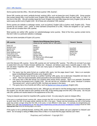 5.6.5 URL Queries

Some queries look like URLs. We will call these queries “URL Queries”.

Some URL queries are exact, perfectly-formed, working URLs, such as [www.ibm.com], English (US). Some queries
that contain partial URLs, such as [ibm.com], English (US), become working URLs when you add “www.” or “http://” to
the front of the URL. We will consider [www.ibm.com], English (US) and [http://www.ibm.com], English (US) to be the
same query as [ibm.com], English (US). All of these are considered “URL queries”.

Some queries are website or webpage names, such as [yahoo], English (US) or [yahoo mail], English (US). These
queries do not contain “.com”, “www” or other standard components of a URL. These are navigation or “go” queries,
but we will not consider them URL queries.

Most queries are neither URL queries nor website/webpage name queries. Most of the time, queries contain terms
that don’t refer to a particular website or webpage.

Here are some examples of English (US) queries:

                                          Website Name/Webpage Name Queries
URL queries                                                                                        “Generic” Queries
                                          (these are “go” queries, with no “URL parts”)
[ebay.ca]                                 [ebay]
[amazon.com]                              [amazon]
                                                                                                   [couches]
[people.com]                              [people]
                                                                                                   [diabetes]
[bbc.co.uk]                               [bbc]
                                                                                                   [weight loss]
[www.dealbook.com]                        [dealbook]
                                                                                                   [tax forms]
[mail.yahoo.com]                          [yahoo mail]
                                                                                                   [quilting]
 [news google.com]                        [google news]
[tax form 1040 irs.gov]                   [irs 1040 tax form official page]
[rei.com]                                 [rei kayak page]


Let’s first discuss URL queries. Some URL queries are not “working URL” queries. The URLs do not load if you type
or paste them into your Firefox browser address bar. However, we believe users have a specific page in mind. We
will call these “imperfect URL queries”. There are many types of imperfect URL queries. Here are descriptions of
some of them:

        The query has the same format as a perfect URL query, but the page doesn’t load. Here is an example:
         [www.UnitedStatesPassportProvider.com], English (US).
        The query has the same format as a perfect “working” URL query, but is obviously misspelled and does not
         “work”. Here are some examples: [www.pizzzzahut.com] and [www.mcriosoft.com].
        The query has a URL-like format, but contains extra words and/or spaces. Here is an example: [Australian
         open tennis tournament.com], English (US). We will call this an “imperfect URL query” because it contains
         “tournament.com”, which is part of a URL, but there are spaces in the query.
        The query has a mix of words and URLs, such as [barbie.com dress up games], English (US).

Some URL queries can be extremely hard to rate. Although you will need to visit the landing page to see and evaluate
the content, you will also need to look carefully at the URL of the landing page and the URL in the query. Do not just
rate URL queries and results based on the appearance of the URL.

Trying to interpret user intent for imperfect URL queries is hard. It is very easy for users to mistype URLs.

If the query is a perfectly-formed, working URL, please consider that URL to be the dominant interpretation. The Vital rating should
be given when the URL of the page exactly matches the URL in the query. Please note that sometimes the URL of the landing
page may contain a longer string than the URL in the query, or look different in other ways. For example, for [imagehosting.us],
English (US), both http://imagehosting.us/ and http://www.imagehosting.us/index.php?action=show&ident=1478428 should be rated
Appropriate Vital since the landing page is the same.

If the query is not a perfectly-formed, working URL and/or does not load, please use your judgment to interpret user
intent. Do not assign a rating of Vital unless there is little or no doubt that the page matches user intent.

                                     Proprietary and Confidential – Copyright 2011                                              49
 