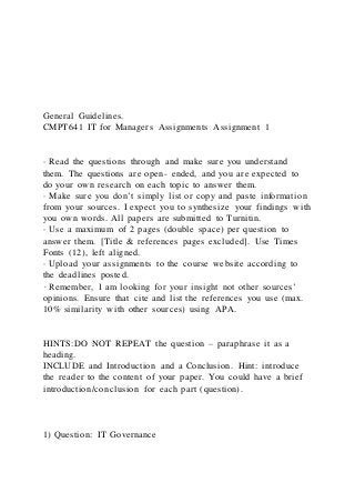 General Guidelines.
CMPT641 IT for Managers Assignments Assignment 1
· Read the questions through and make sure you understand
them. The questions are open- ended, and you are expected to
do your own research on each topic to answer them.
· Make sure you don’t simply list or copy and paste information
from your sources. I expect you to synthesize your findings with
you own words. All papers are submitted to Turnitin.
· Use a maximum of 2 pages (double space) per question to
answer them. [Title & references pages excluded]. Use Times
Fonts (12), left aligned.
· Upload your assignments to the course website according to
the deadlines posted.
· Remember, I am looking for your insight not other sources’
opinions. Ensure that cite and list the references you use (max.
10% similarity with other sources) using APA.
HINTS:DO NOT REPEAT the question – paraphrase it as a
heading.
INCLUDE and Introduction and a Conclusion. Hint: introduce
the reader to the content of your paper. You could have a brief
introduction/conclusion for each part (question).
1) Question: IT Governance
 