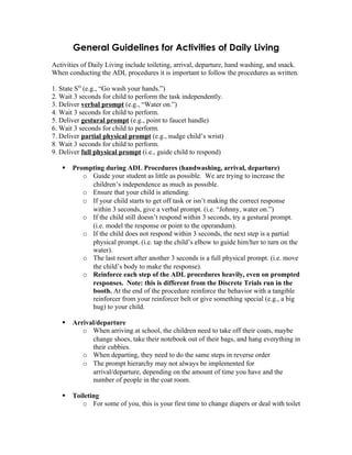 General Guidelines for Activities of Daily Living
Activities of Daily Living include toileting, arrival, departure, hand washing, and snack.
When conducting the ADL procedures it is important to follow the procedures as written.

1. State SD (e.g., “Go wash your hands.”)
2. Wait 3 seconds for child to perform the task independently.
3. Deliver verbal prompt (e.g., “Water on.”)
4. Wait 3 seconds for child to perform.
5. Deliver gestural prompt (e.g., point to faucet handle)
6. Wait 3 seconds for child to perform.
7. Deliver partial physical prompt (e.g., nudge child’s wrist)
8. Wait 3 seconds for child to perform.
9. Deliver full physical prompt (i.e., guide child to respond)

      Prompting during ADL Procedures (handwashing, arrival, departure)
          o Guide your student as little as possible. We are trying to increase the
            children’s independence as much as possible.
          o Ensure that your child is attending.
          o If your child starts to get off task or isn’t making the correct response
            within 3 seconds, give a verbal prompt. (i.e. “Johnny, water on.”)
          o If the child still doesn’t respond within 3 seconds, try a gestural prompt.
            (i.e. model the response or point to the operandum).
          o If the child does not respond within 3 seconds, the next step is a partial
            physical prompt. (i.e. tap the child’s elbow to guide him/her to turn on the
            water).
          o The last resort after another 3 seconds is a full physical prompt. (i.e. move
            the child’s body to make the response).
          o Reinforce each step of the ADL procedures heavily, even on prompted
            responses. Note: this is different from the Discrete Trials run in the
            booth. At the end of the procedure reinforce the behavior with a tangible
            reinforcer from your reinforcer belt or give something special (e.g., a big
            hug) to your child.

      Arrival/departure
          o When arriving at school, the children need to take off their coats, maybe
             change shoes, take their notebook out of their bags, and hang everything in
             their cubbies.
          o When departing, they need to do the same steps in reverse order
          o The prompt hierarchy may not always be implemented for
             arrival/departure, depending on the amount of time you have and the
             number of people in the coat room.

      Toileting
          o For some of you, this is your first time to change diapers or deal with toilet
 