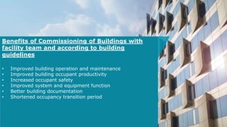 Benefits of Commissioning of Buildings with
facility team and according to building
guidelines
• Improved building operation and maintenance
• Improved building occupant productivity
• Increased occupant safety
• Improved system and equipment function
• Better building documentation
• Shortened occupancy transition period
 