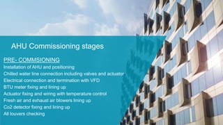 AHU Commissioning stages
PRE- COMMSIONING
Installation of AHU and positioning
Chilled water line connection including valves and actuator
Electrical connection and termination with VFD
BTU meter fixing and lining up
Actuator fixing and wiring with temperature control
Fresh air and exhaust air blowers lining up
Co2 detector fixing and lining up
All louvers checking
 
