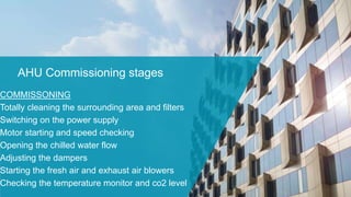 AHU Commissioning stages
COMMISSONING
Totally cleaning the surrounding area and filters
Switching on the power supply
Motor starting and speed checking
Opening the chilled water flow
Adjusting the dampers
Starting the fresh air and exhaust air blowers
Checking the temperature monitor and co2 level
 