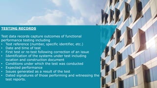 TESTING RECORDS
Test data records capture outcomes of functional
performance testing including
• Test reference (number, specific identifier, etc.)
• Date and time of test
• First test or re-test following correction of an issue
• Identification of the systems under test including
location and construction document
• Conditions under which the test was conducted
• Expected performance
• Issues generated as a result of the test
• Dated signatures of those performing and witnessing the
test reports.
 