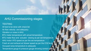AHU Commissioning stages
TESTING
All test to be done with check list
Air flow velocity and adequacy
Vibration or noise in AHU
BTU meter temperature with actual temperature
BTU meter flow and actuator closing as per set temperature
AHU motor VFD speed as per the set temperature
Fresh air and exhaust air blower speed as per the CO2 level
Occupant area temperature is adequate
Temperature gauge & pressure gauge showing correct value
 