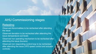 AHU Commissioning stages
Retesting
Observed Abnormalities to be rechecked after attending
the issue
Observed deviation to be rechecked after attending the
issue (temperature co2 level)
Observed non operating mechanism to be rechecked after
attending the issue (louvers)
Observed non responding control loop to be rechecked
after attending the issue (VFD speed control and actuator
controls)
 