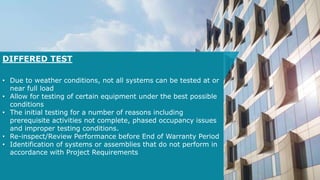 DIFFERED TEST
• Due to weather conditions, not all systems can be tested at or
near full load
• Allow for testing of certain equipment under the best possible
conditions
• The initial testing for a number of reasons including
prerequisite activities not complete, phased occupancy issues
and improper testing conditions.
• Re-inspect/Review Performance before End of Warranty Period
• Identification of systems or assemblies that do not perform in
accordance with Project Requirements
 