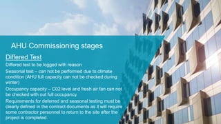 AHU Commissioning stages
Differed Test
Differed test to be logged with reason
Seasonal test – can not be performed due to climate
condition (AHU full capacity can not be checked during
winter)
Occupancy capacity – C02 level and fresh air fan can not
be checked with out full occupancy
Requirements for deferred and seasonal testing must be
clearly defined in the contract documents as it will require
some contractor personnel to return to the site after the
project is completed.
 
