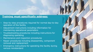 Training must specifically address:
• Step-by-step procedures required for normal day-to-day
operation of the facility
• Adjustment instructions including information for
maintaining operational parameters
• Troubleshooting procedures including instructions for
diagnosing operating
• Maintenance and inspection procedures
• Repair procedures including disassembly, component
removal and replacement
• Emergency instructions for operating the facility during
various nonstandard
 
