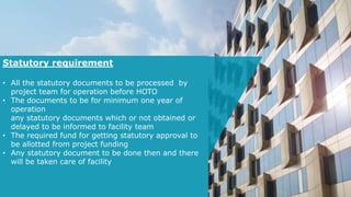 Statutory requirement
• All the statutory documents to be processed by
project team for operation before HOTO
• The documents to be for minimum one year of
operation
any statutory documents which or not obtained or
delayed to be informed to facility team
• The required fund for getting statutory approval to
be allotted from project funding
• Any statutory document to be done then and there
will be taken care of facility
 