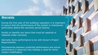 Warranty
During the first year of the building’s operation it is important
to assure that the performance of the system is maintained,
particularly before the warranty period expires.
Facility to identify any items that must be repaired or
replaced under warranty.
Warranty items performance to be with Owner’s Project
Requirements.
Discrepancies between predicted performance and actual
performance if observed may indicate a need for minor
system modification.
 