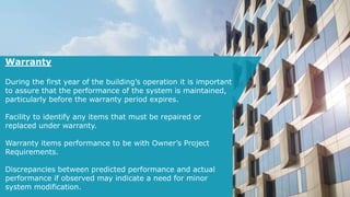 Warranty
During the first year of the building’s operation it is important
to assure that the performance of the system is maintained,
particularly before the warranty period expires.
Facility to identify any items that must be repaired or
replaced under warranty.
Warranty items performance to be with Owner’s Project
Requirements.
Discrepancies between predicted performance and actual
performance if observed may indicate a need for minor
system modification.
 
